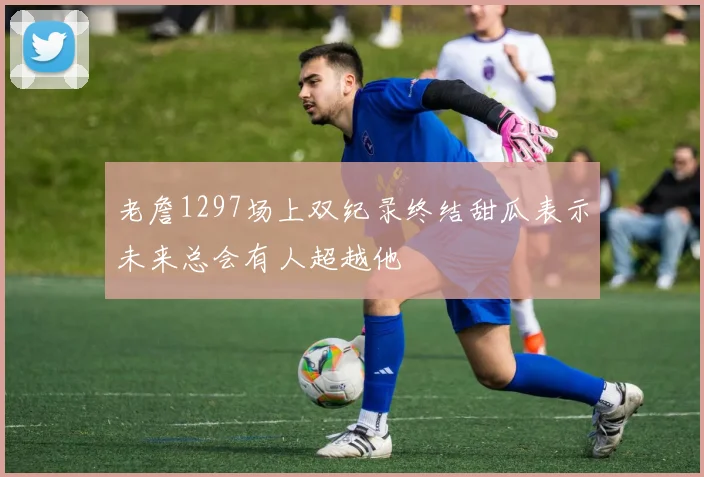 老詹1297场上双纪录终结甜瓜表示未来总会有人超越他