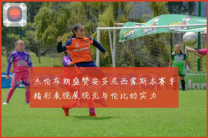 杰伦布朗盛赞安芬尼西蒙斯本赛季精彩表现展现无与伦比的实力