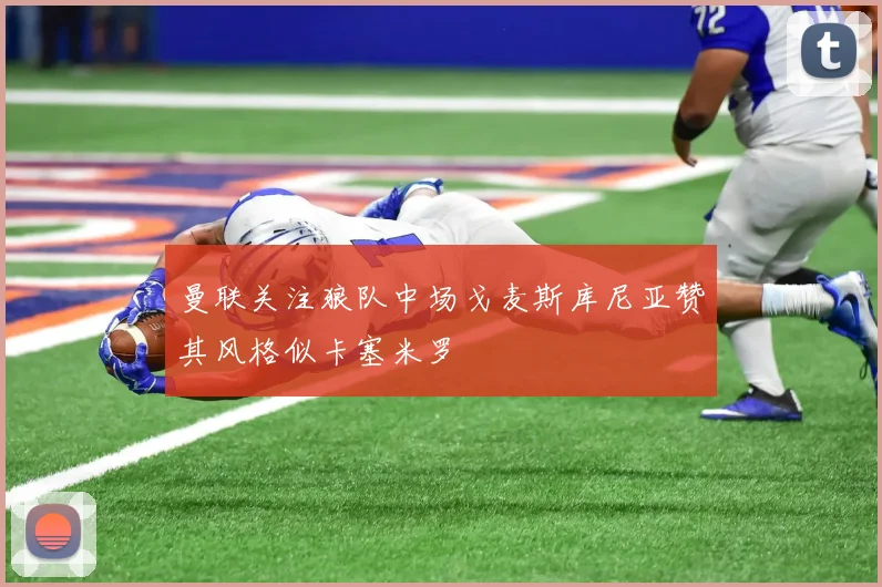 曼联关注狼队中场戈麦斯库尼亚赞其风格似卡塞米罗