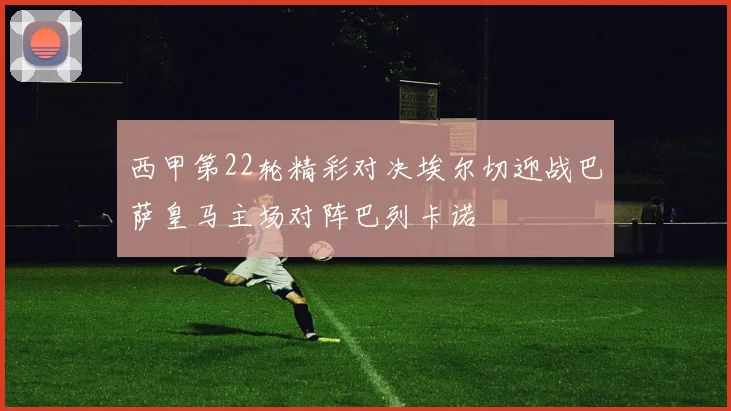 西甲第22轮精彩对决埃尔切迎战巴萨皇马主场对阵巴列卡诺