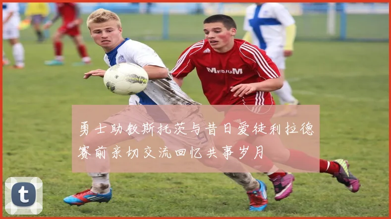 勇士助教斯托茨与昔日爱徒利拉德赛前亲切交流回忆共事岁月