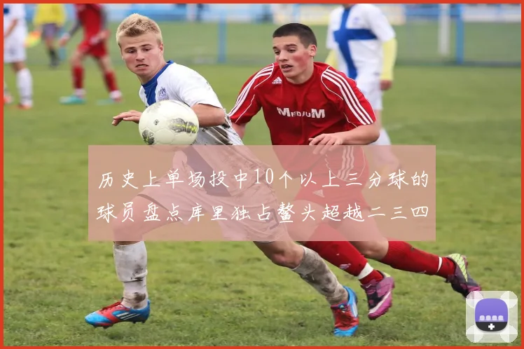历史上单场投中10个以上三分球的球员盘点库里独占鳌头超越二三四名总和