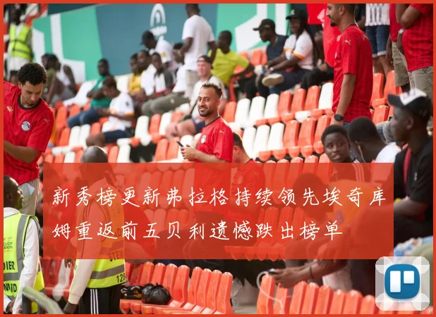 新秀榜更新弗拉格持续领先埃奇库姆重返前五贝利遗憾跌出榜单