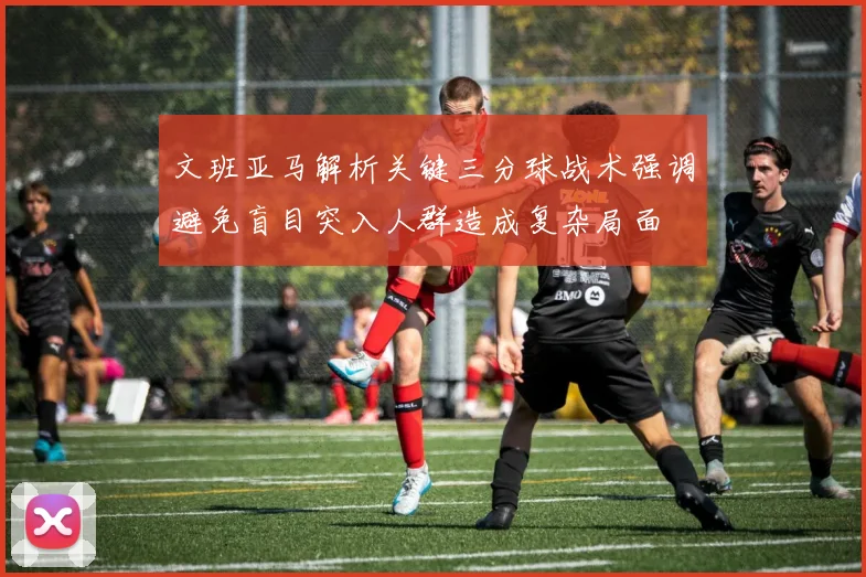 文班亚马解析关键三分球战术强调避免盲目突入人群造成复杂局面