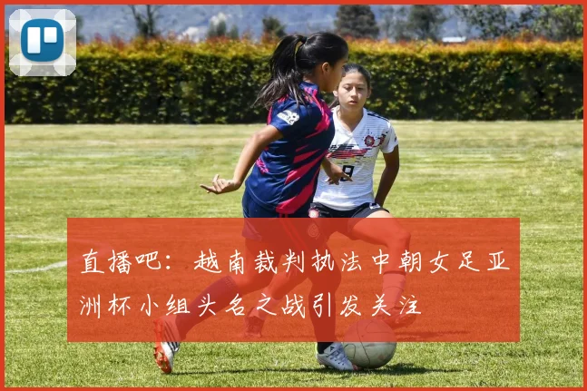 直播吧：越南裁判执法中朝女足亚洲杯小组头名之战引发关注