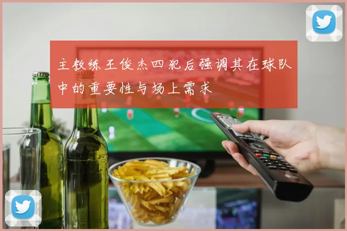 主教练王俊杰四犯后强调其在球队中的重要性与场上需求