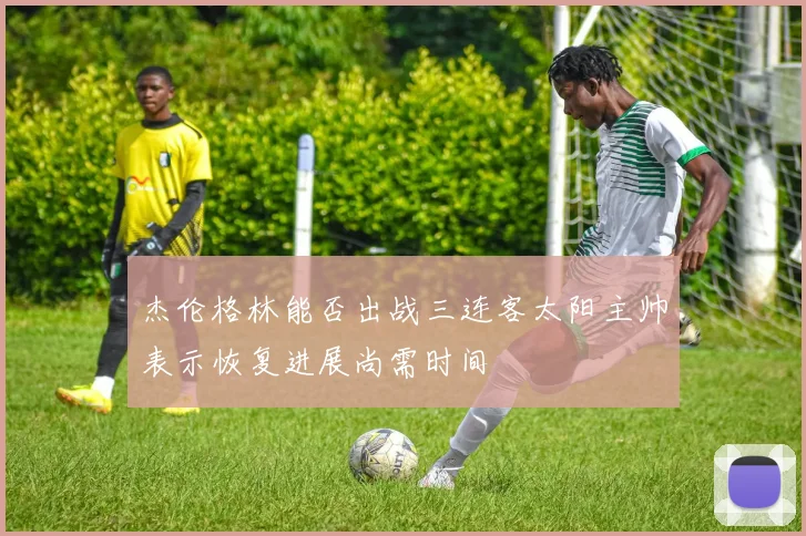 杰伦格林能否出战三连客太阳主帅表示恢复进展尚需时间