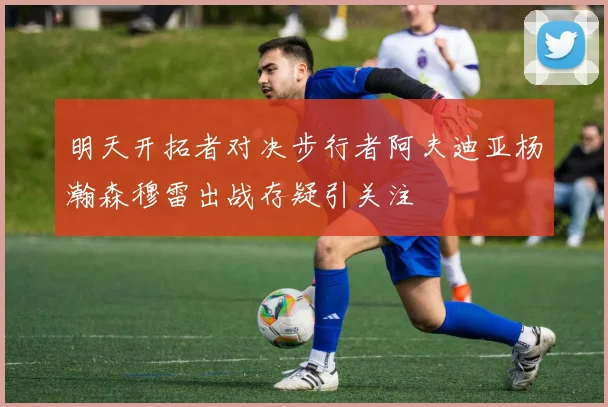 明天开拓者对决步行者阿夫迪亚杨瀚森穆雷出战存疑引关注