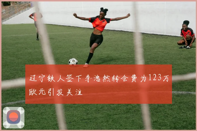 辽宁铁人签下李浩然转会费为123万欧元引发关注