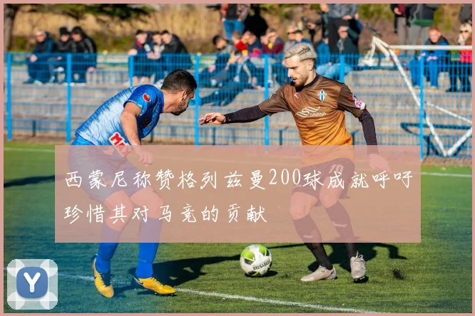 西蒙尼称赞格列兹曼200球成就呼吁珍惜其对马竞的贡献