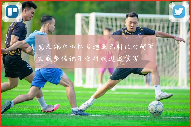 克尼佩尔回忆与迪亚巴特的对峙时刻我坚信他不会对我造成伤害