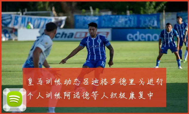 皇马训练动态吕迪格罗德里戈进行个人训练阿诺德等人积极康复中