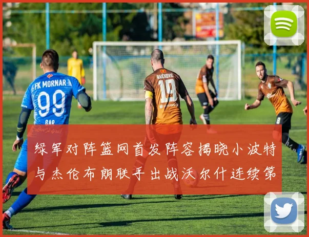 绿军对阵篮网首发阵容揭晓小波特与杰伦布朗联手出战沃尔什连续第三场首发