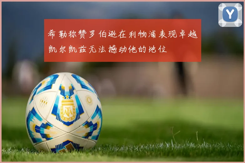 希勒称赞罗伯逊在利物浦表现卓越凯尔凯兹无法撼动他的地位