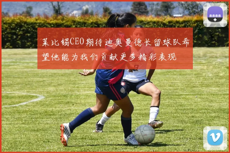 莱比锡CEO期待迪奥曼德长留球队希望他能为我们贡献更多精彩表现