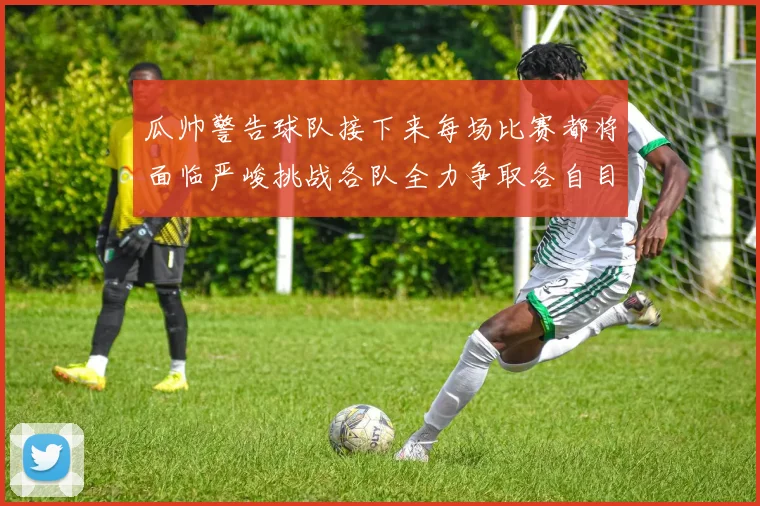 瓜帅警告球队接下来每场比赛都将面临严峻挑战各队全力争取各自目标