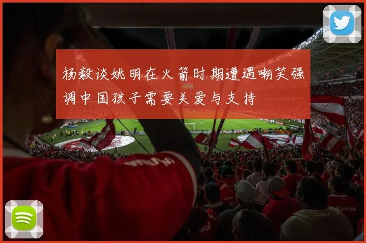 杨毅谈姚明在火箭时期遭遇嘲笑强调中国孩子需要关爱与支持