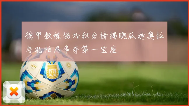 德甲教练场均积分榜揭晓瓜迪奥拉与孔帕尼争夺第一宝座
