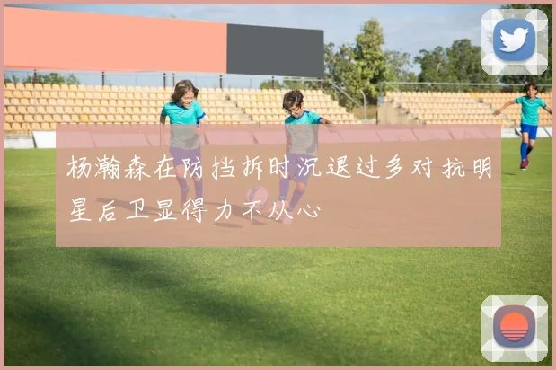 杨瀚森在防挡拆时沉退过多对抗明星后卫显得力不从心