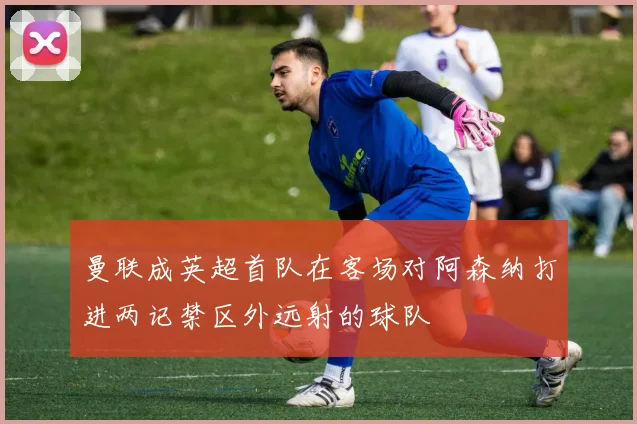 曼联成英超首队在客场对阿森纳打进两记禁区外远射的球队