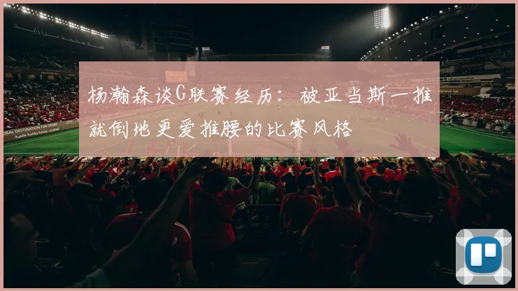 杨瀚森谈G联赛经历：被亚当斯一推就倒地更爱推腰的比赛风格