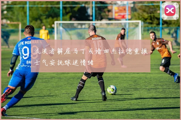 流浪者解雇马丁或请回杰拉德重振士气安抚球迷情绪