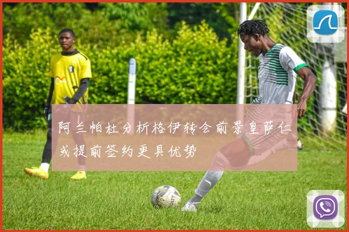 阿兰帕杜分析格伊转会前景皇萨仁或提前签约更具优势