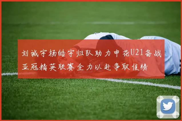 刘诚宇杨皓宇归队助力申花U21备战亚冠精英联赛全力以赴争取佳绩