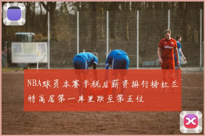 NBA球员本赛季税后薪资排行榜杜兰特高居第一库里跌至第五位