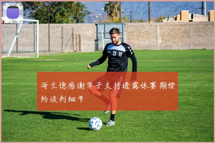 海兰德感谢华子支持透露休赛期续约谈判细节