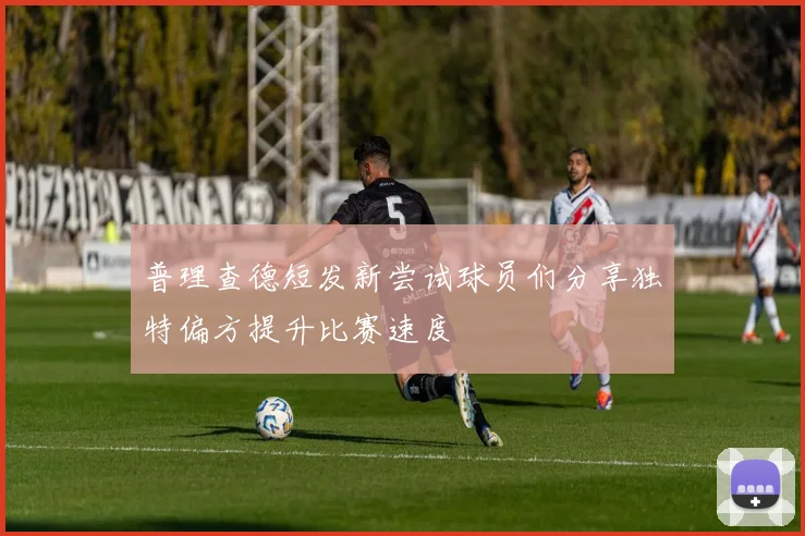普理查德短发新尝试球员们分享独特偏方提升比赛速度