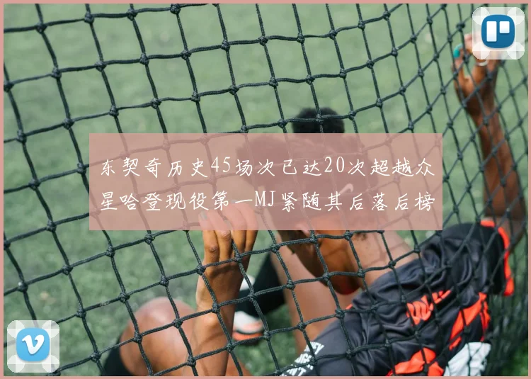 东契奇历史45场次已达20次超越众星哈登现役第一MJ紧随其后落后榜首100场