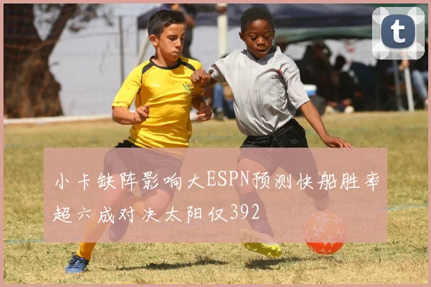 小卡缺阵影响大ESPN预测快船胜率超六成对决太阳仅392