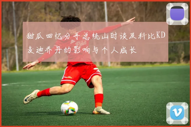 甜瓜回忆分手总统山时谈及科比KD麦迪乔丹的影响与个人成长
