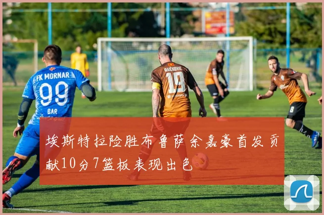 埃斯特拉险胜布鲁萨余嘉豪首发贡献10分7篮板表现出色