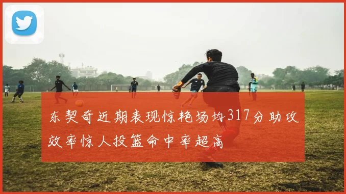 东契奇近期表现惊艳场均317分助攻效率惊人投篮命中率超高
