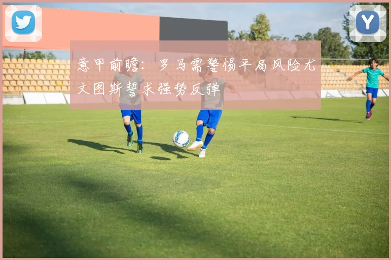 意甲前瞻：罗马需警惕平局风险尤文图斯誓求强势反弹