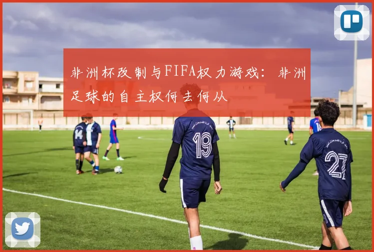 非洲杯改制与FIFA权力游戏：非洲足球的自主权何去何从