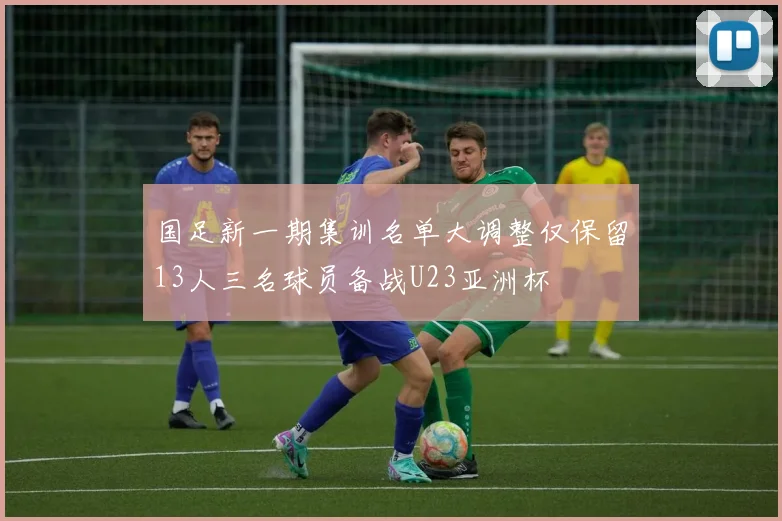 国足新一期集训名单大调整仅保留13人三名球员备战U23亚洲杯