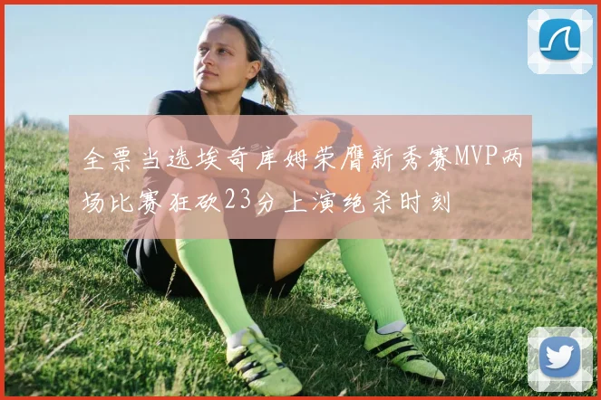 全票当选埃奇库姆荣膺新秀赛MVP两场比赛狂砍23分上演绝杀时刻