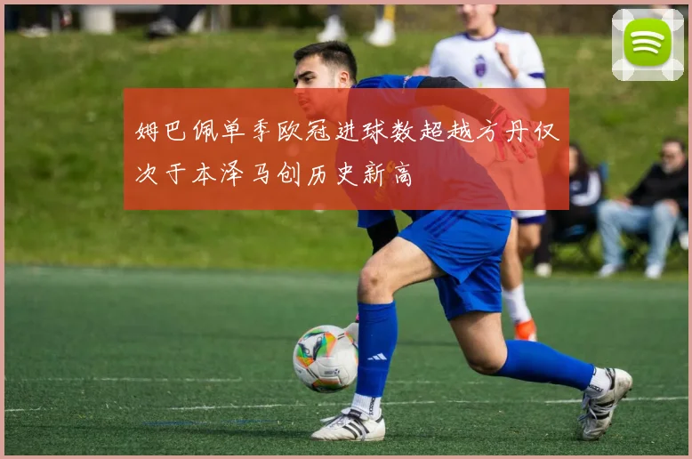 姆巴佩单季欧冠进球数超越方丹仅次于本泽马创历史新高