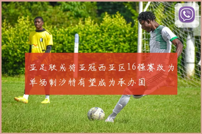 亚足联或将亚冠西亚区16强赛改为单场制沙特有望成为承办国
