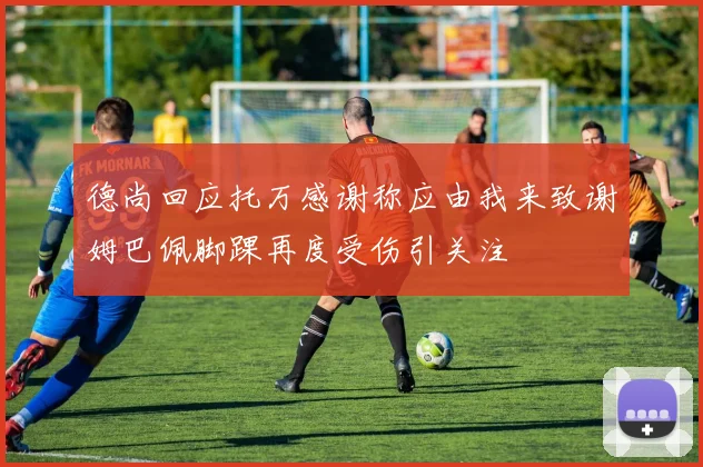 德尚回应托万感谢称应由我来致谢姆巴佩脚踝再度受伤引关注